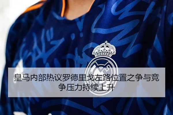 皇马内部热议罗德里戈左路位置之争与竞争压力持续上升